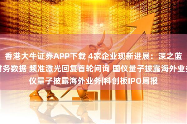 香港大牛证券APP下载 4家企业现新进展：深之蓝、锐石创芯更新财务数据 频准激光回复首轮问询 国仪量子披露海外业务|科创板IPO周报