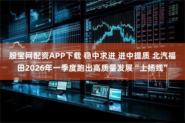 股宝网配资APP下载 稳中求进 进中提质 北汽福田2026年一季度跑出高质量发展“上扬线”