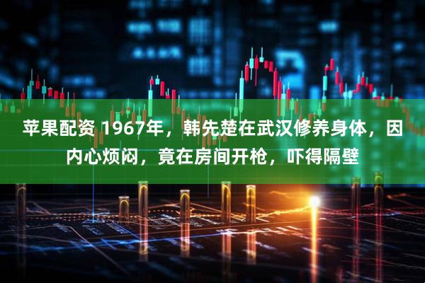 苹果配资 1967年，韩先楚在武汉修养身体，因内心烦闷，竟在房间开枪，吓得隔壁