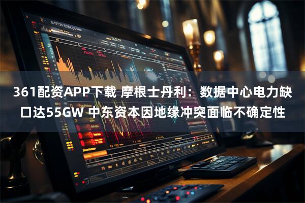 361配资APP下载 摩根士丹利：数据中心电力缺口达55GW 中东资本因地缘冲突面临不确定性