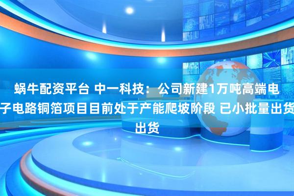 蜗牛配资平台 中一科技：公司新建1万吨高端电子电路铜箔项目目前处于产能爬坡阶段 已小批量出货