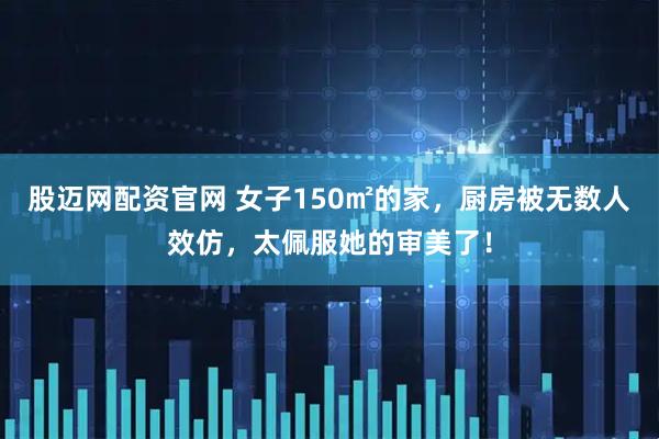 股迈网配资官网 女子150㎡的家，厨房被无数人效仿，太佩服她的审美了！